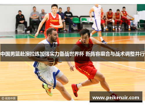 中国男篮赴澳拉练加强实力备战世界杯 新阵容磨合与战术调整并行
